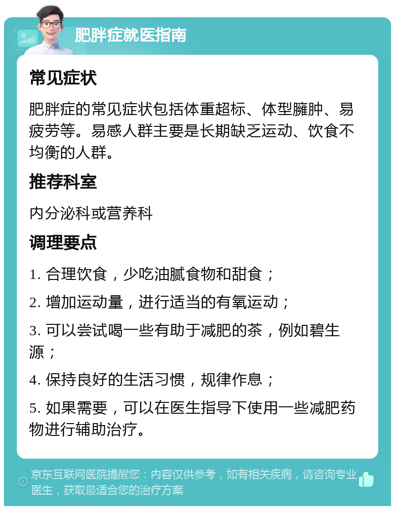 肥胖症就医指南 常见症状 肥胖症的常见症状包括体重超标、体型臃肿、易疲劳等。易感人群主要是长期缺乏运动、饮食不均衡的人群。 推荐科室 内分泌科或营养科 调理要点 1. 合理饮食，少吃油腻食物和甜食； 2. 增加运动量，进行适当的有氧运动； 3. 可以尝试喝一些有助于减肥的茶，例如碧生源； 4. 保持良好的生活习惯，规律作息； 5. 如果需要，可以在医生指导下使用一些减肥药物进行辅助治疗。