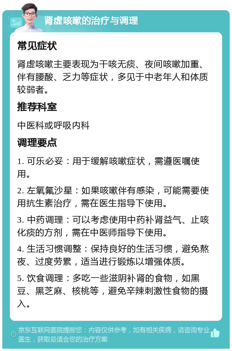 肾虚咳嗽的治疗与调理 常见症状 肾虚咳嗽主要表现为干咳无痰、夜间咳嗽加重、伴有腰酸、乏力等症状，多见于中老年人和体质较弱者。 推荐科室 中医科或呼吸内科 调理要点 1. 可乐必妥：用于缓解咳嗽症状，需遵医嘱使用。 2. 左氧氟沙星：如果咳嗽伴有感染，可能需要使用抗生素治疗，需在医生指导下使用。 3. 中药调理：可以考虑使用中药补肾益气、止咳化痰的方剂，需在中医师指导下使用。 4. 生活习惯调整：保持良好的生活习惯，避免熬夜、过度劳累，适当进行锻炼以增强体质。 5. 饮食调理：多吃一些滋阴补肾的食物，如黑豆、黑芝麻、核桃等，避免辛辣刺激性食物的摄入。