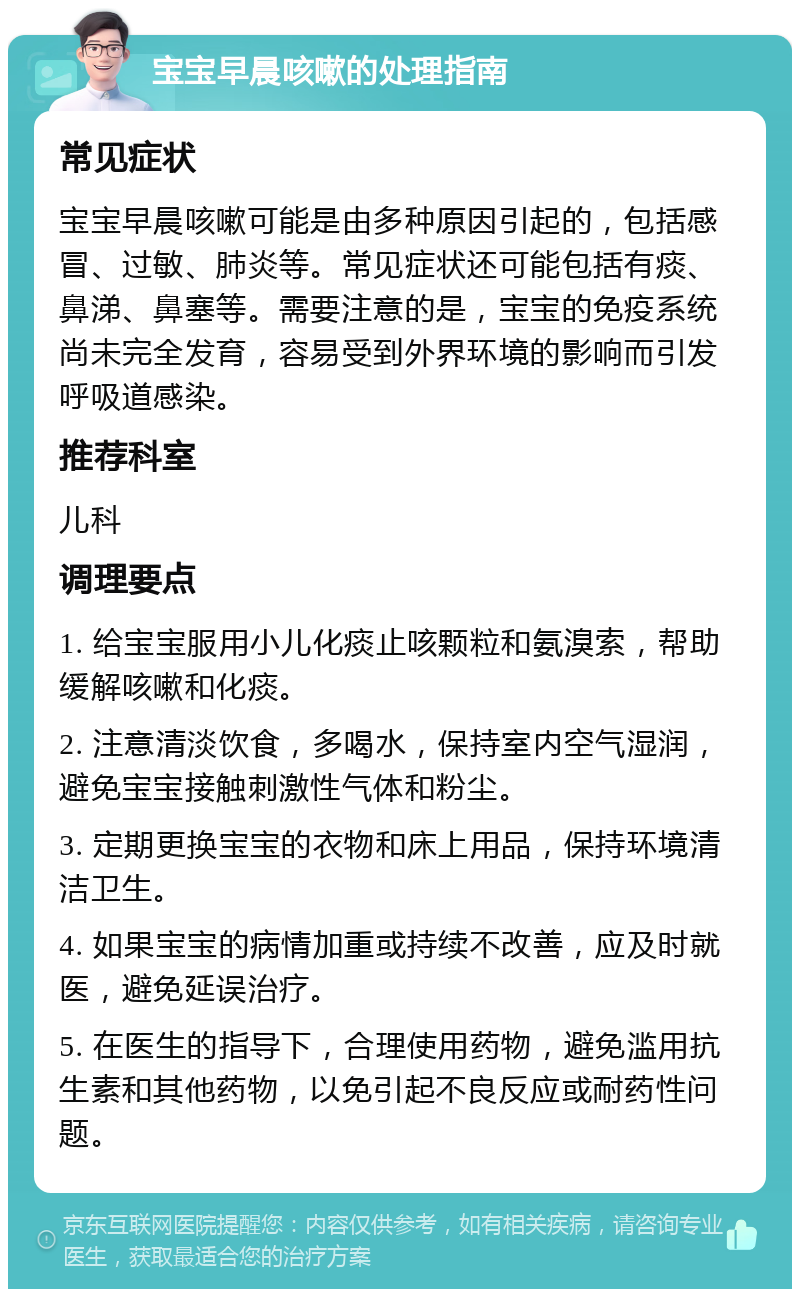 宝宝早晨咳嗽的处理指南 常见症状 宝宝早晨咳嗽可能是由多种原因引起的，包括感冒、过敏、肺炎等。常见症状还可能包括有痰、鼻涕、鼻塞等。需要注意的是，宝宝的免疫系统尚未完全发育，容易受到外界环境的影响而引发呼吸道感染。 推荐科室 儿科 调理要点 1. 给宝宝服用小儿化痰止咳颗粒和氨溴索，帮助缓解咳嗽和化痰。 2. 注意清淡饮食，多喝水，保持室内空气湿润，避免宝宝接触刺激性气体和粉尘。 3. 定期更换宝宝的衣物和床上用品，保持环境清洁卫生。 4. 如果宝宝的病情加重或持续不改善，应及时就医，避免延误治疗。 5. 在医生的指导下，合理使用药物，避免滥用抗生素和其他药物，以免引起不良反应或耐药性问题。