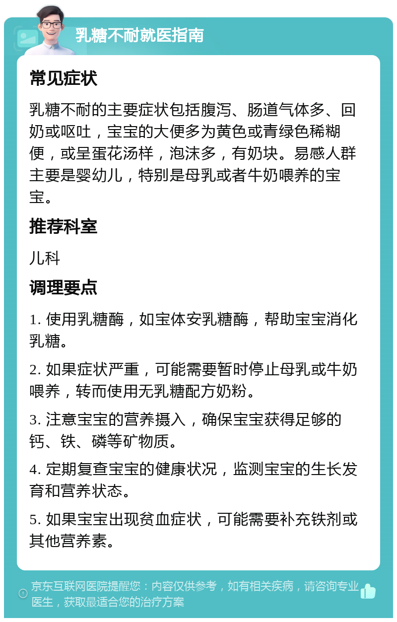 乳糖不耐就医指南 常见症状 乳糖不耐的主要症状包括腹泻、肠道气体多、回奶或呕吐，宝宝的大便多为黄色或青绿色稀糊便，或呈蛋花汤样，泡沫多，有奶块。易感人群主要是婴幼儿，特别是母乳或者牛奶喂养的宝宝。 推荐科室 儿科 调理要点 1. 使用乳糖酶，如宝体安乳糖酶，帮助宝宝消化乳糖。 2. 如果症状严重，可能需要暂时停止母乳或牛奶喂养，转而使用无乳糖配方奶粉。 3. 注意宝宝的营养摄入，确保宝宝获得足够的钙、铁、磷等矿物质。 4. 定期复查宝宝的健康状况，监测宝宝的生长发育和营养状态。 5. 如果宝宝出现贫血症状，可能需要补充铁剂或其他营养素。