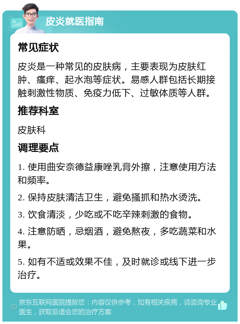 皮炎就医指南 常见症状 皮炎是一种常见的皮肤病，主要表现为皮肤红肿、瘙痒、起水泡等症状。易感人群包括长期接触刺激性物质、免疫力低下、过敏体质等人群。 推荐科室 皮肤科 调理要点 1. 使用曲安奈德益康唑乳膏外擦，注意使用方法和频率。 2. 保持皮肤清洁卫生，避免搔抓和热水烫洗。 3. 饮食清淡，少吃或不吃辛辣刺激的食物。 4. 注意防晒，忌烟酒，避免熬夜，多吃蔬菜和水果。 5. 如有不适或效果不佳，及时就诊或线下进一步治疗。