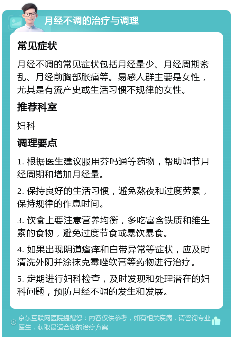 月经不调的治疗与调理 常见症状 月经不调的常见症状包括月经量少、月经周期紊乱、月经前胸部胀痛等。易感人群主要是女性，尤其是有流产史或生活习惯不规律的女性。 推荐科室 妇科 调理要点 1. 根据医生建议服用芬吗通等药物，帮助调节月经周期和增加月经量。 2. 保持良好的生活习惯，避免熬夜和过度劳累，保持规律的作息时间。 3. 饮食上要注意营养均衡，多吃富含铁质和维生素的食物，避免过度节食或暴饮暴食。 4. 如果出现阴道瘙痒和白带异常等症状，应及时清洗外阴并涂抹克霉唑软膏等药物进行治疗。 5. 定期进行妇科检查，及时发现和处理潜在的妇科问题，预防月经不调的发生和发展。