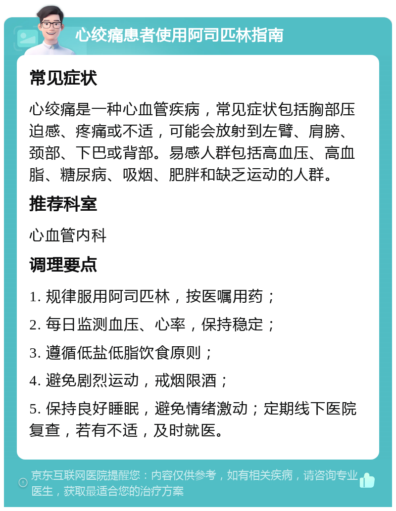 心绞痛患者使用阿司匹林指南 常见症状 心绞痛是一种心血管疾病，常见症状包括胸部压迫感、疼痛或不适，可能会放射到左臂、肩膀、颈部、下巴或背部。易感人群包括高血压、高血脂、糖尿病、吸烟、肥胖和缺乏运动的人群。 推荐科室 心血管内科 调理要点 1. 规律服用阿司匹林，按医嘱用药； 2. 每日监测血压、心率，保持稳定； 3. 遵循低盐低脂饮食原则； 4. 避免剧烈运动，戒烟限酒； 5. 保持良好睡眠，避免情绪激动；定期线下医院复查，若有不适，及时就医。