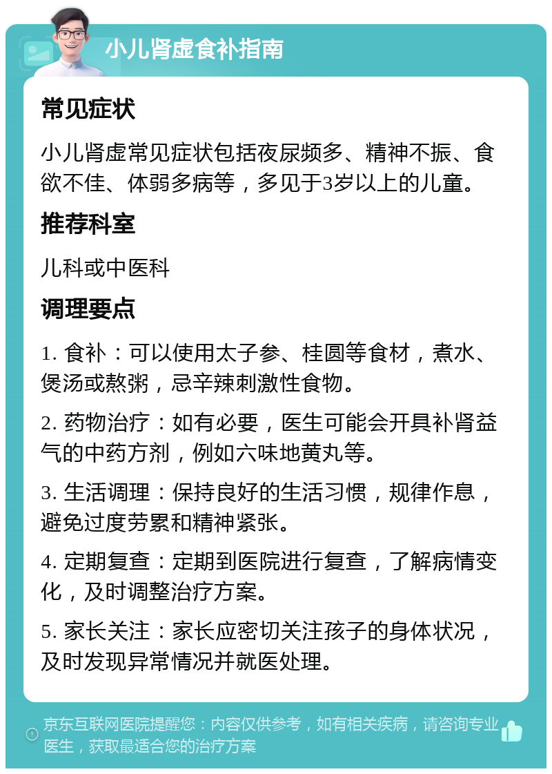 小儿肾虚食补指南 常见症状 小儿肾虚常见症状包括夜尿频多、精神不振、食欲不佳、体弱多病等，多见于3岁以上的儿童。 推荐科室 儿科或中医科 调理要点 1. 食补：可以使用太子参、桂圆等食材，煮水、煲汤或熬粥，忌辛辣刺激性食物。 2. 药物治疗：如有必要，医生可能会开具补肾益气的中药方剂，例如六味地黄丸等。 3. 生活调理：保持良好的生活习惯，规律作息，避免过度劳累和精神紧张。 4. 定期复查：定期到医院进行复查，了解病情变化，及时调整治疗方案。 5. 家长关注：家长应密切关注孩子的身体状况，及时发现异常情况并就医处理。