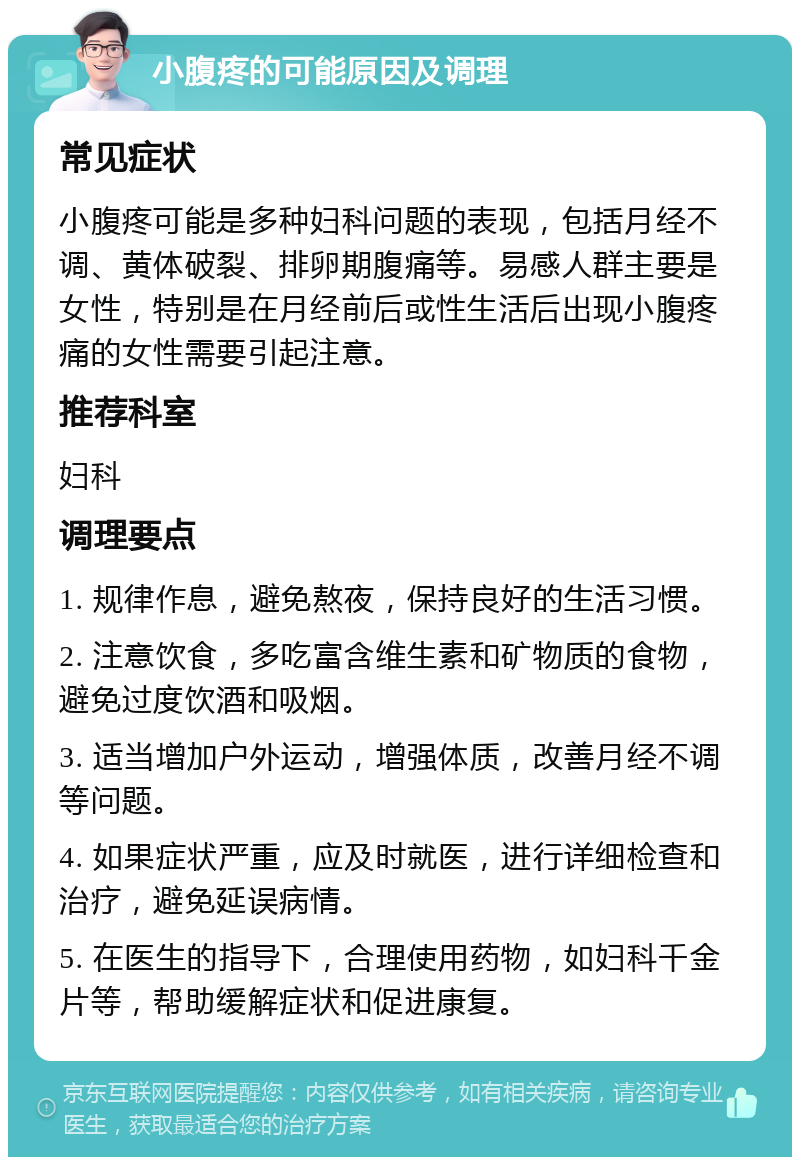 小腹疼的可能原因及调理 常见症状 小腹疼可能是多种妇科问题的表现，包括月经不调、黄体破裂、排卵期腹痛等。易感人群主要是女性，特别是在月经前后或性生活后出现小腹疼痛的女性需要引起注意。 推荐科室 妇科 调理要点 1. 规律作息，避免熬夜，保持良好的生活习惯。 2. 注意饮食，多吃富含维生素和矿物质的食物，避免过度饮酒和吸烟。 3. 适当增加户外运动，增强体质，改善月经不调等问题。 4. 如果症状严重，应及时就医，进行详细检查和治疗，避免延误病情。 5. 在医生的指导下，合理使用药物，如妇科千金片等，帮助缓解症状和促进康复。