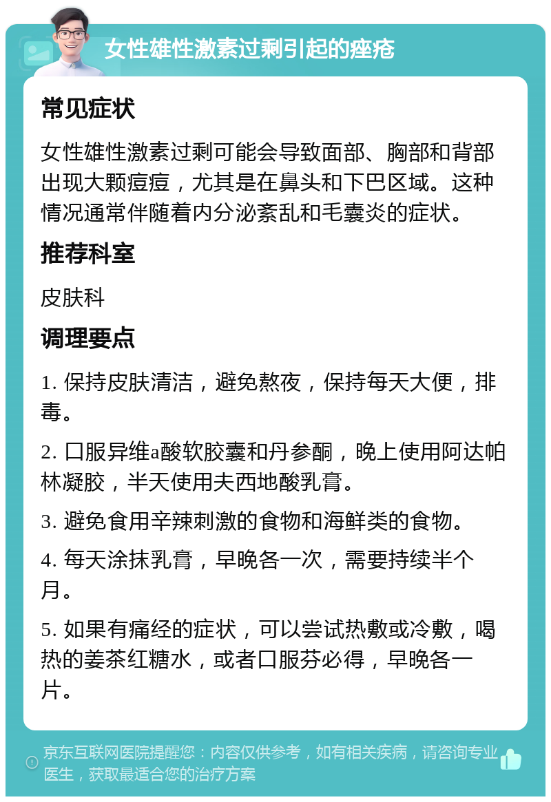 女性雄性激素过剩引起的痤疮 常见症状 女性雄性激素过剩可能会导致面部、胸部和背部出现大颗痘痘，尤其是在鼻头和下巴区域。这种情况通常伴随着内分泌紊乱和毛囊炎的症状。 推荐科室 皮肤科 调理要点 1. 保持皮肤清洁，避免熬夜，保持每天大便，排毒。 2. 口服异维a酸软胶囊和丹参酮，晚上使用阿达帕林凝胶，半天使用夫西地酸乳膏。 3. 避免食用辛辣刺激的食物和海鲜类的食物。 4. 每天涂抹乳膏，早晚各一次，需要持续半个月。 5. 如果有痛经的症状，可以尝试热敷或冷敷，喝热的姜茶红糖水，或者口服芬必得，早晚各一片。