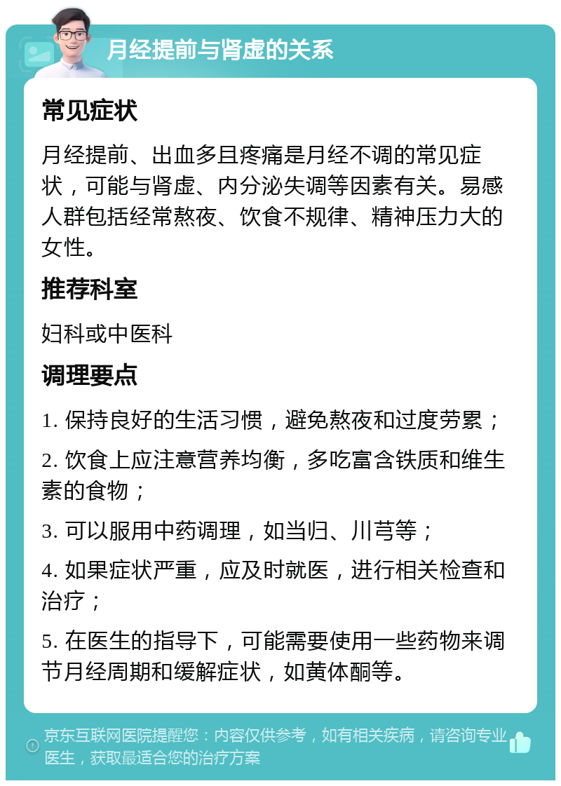 月经提前与肾虚的关系 常见症状 月经提前、出血多且疼痛是月经不调的常见症状，可能与肾虚、内分泌失调等因素有关。易感人群包括经常熬夜、饮食不规律、精神压力大的女性。 推荐科室 妇科或中医科 调理要点 1. 保持良好的生活习惯，避免熬夜和过度劳累； 2. 饮食上应注意营养均衡，多吃富含铁质和维生素的食物； 3. 可以服用中药调理，如当归、川芎等； 4. 如果症状严重，应及时就医，进行相关检查和治疗； 5. 在医生的指导下，可能需要使用一些药物来调节月经周期和缓解症状，如黄体酮等。