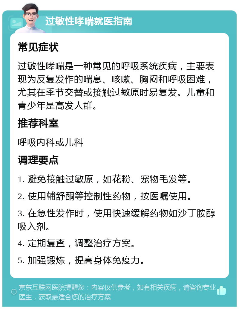 过敏性哮喘就医指南 常见症状 过敏性哮喘是一种常见的呼吸系统疾病，主要表现为反复发作的喘息、咳嗽、胸闷和呼吸困难，尤其在季节交替或接触过敏原时易复发。儿童和青少年是高发人群。 推荐科室 呼吸内科或儿科 调理要点 1. 避免接触过敏原，如花粉、宠物毛发等。 2. 使用辅舒酮等控制性药物，按医嘱使用。 3. 在急性发作时，使用快速缓解药物如沙丁胺醇吸入剂。 4. 定期复查，调整治疗方案。 5. 加强锻炼，提高身体免疫力。