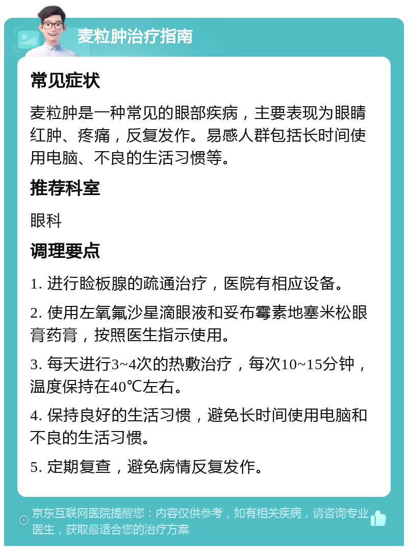 麦粒肿治疗指南 常见症状 麦粒肿是一种常见的眼部疾病，主要表现为眼睛红肿、疼痛，反复发作。易感人群包括长时间使用电脑、不良的生活习惯等。 推荐科室 眼科 调理要点 1. 进行睑板腺的疏通治疗，医院有相应设备。 2. 使用左氧氟沙星滴眼液和妥布霉素地塞米松眼膏药膏，按照医生指示使用。 3. 每天进行3~4次的热敷治疗，每次10~15分钟，温度保持在40℃左右。 4. 保持良好的生活习惯，避免长时间使用电脑和不良的生活习惯。 5. 定期复查，避免病情反复发作。