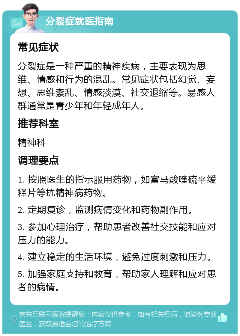 分裂症就医指南 常见症状 分裂症是一种严重的精神疾病，主要表现为思维、情感和行为的混乱。常见症状包括幻觉、妄想、思维紊乱、情感淡漠、社交退缩等。易感人群通常是青少年和年轻成年人。 推荐科室 精神科 调理要点 1. 按照医生的指示服用药物，如富马酸喹硫平缓释片等抗精神病药物。 2. 定期复诊，监测病情变化和药物副作用。 3. 参加心理治疗，帮助患者改善社交技能和应对压力的能力。 4. 建立稳定的生活环境，避免过度刺激和压力。 5. 加强家庭支持和教育，帮助家人理解和应对患者的病情。