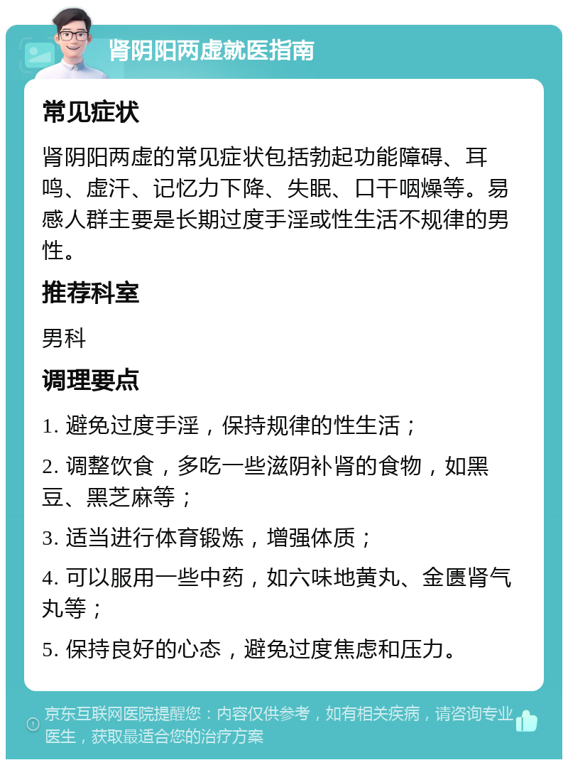 肾阴阳两虚就医指南 常见症状 肾阴阳两虚的常见症状包括勃起功能障碍、耳鸣、虚汗、记忆力下降、失眠、口干咽燥等。易感人群主要是长期过度手淫或性生活不规律的男性。 推荐科室 男科 调理要点 1. 避免过度手淫，保持规律的性生活； 2. 调整饮食，多吃一些滋阴补肾的食物，如黑豆、黑芝麻等； 3. 适当进行体育锻炼，增强体质； 4. 可以服用一些中药，如六味地黄丸、金匮肾气丸等； 5. 保持良好的心态，避免过度焦虑和压力。