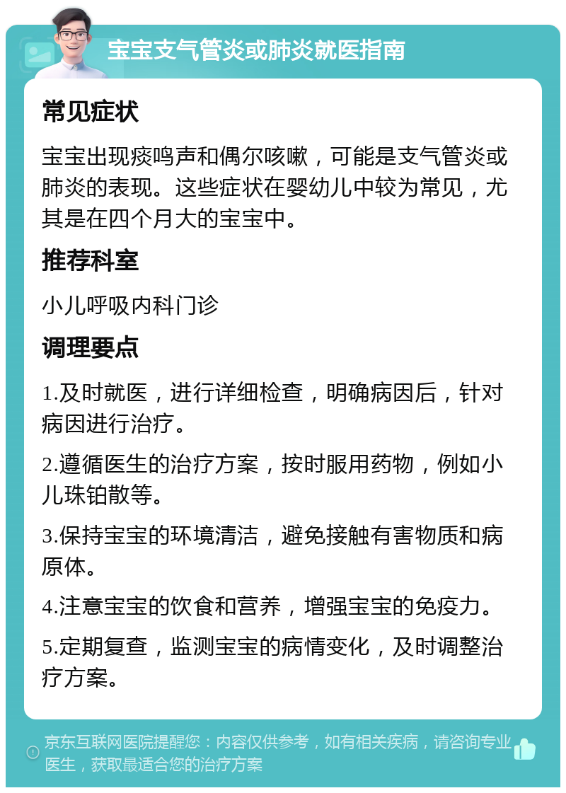 宝宝支气管炎或肺炎就医指南 常见症状 宝宝出现痰鸣声和偶尔咳嗽，可能是支气管炎或肺炎的表现。这些症状在婴幼儿中较为常见，尤其是在四个月大的宝宝中。 推荐科室 小儿呼吸内科门诊 调理要点 1.及时就医，进行详细检查，明确病因后，针对病因进行治疗。 2.遵循医生的治疗方案，按时服用药物，例如小儿珠铂散等。 3.保持宝宝的环境清洁，避免接触有害物质和病原体。 4.注意宝宝的饮食和营养，增强宝宝的免疫力。 5.定期复查，监测宝宝的病情变化，及时调整治疗方案。