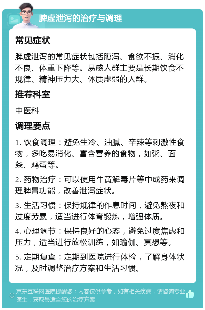 脾虚泄泻的治疗与调理 常见症状 脾虚泄泻的常见症状包括腹泻、食欲不振、消化不良、体重下降等。易感人群主要是长期饮食不规律、精神压力大、体质虚弱的人群。 推荐科室 中医科 调理要点 1. 饮食调理：避免生冷、油腻、辛辣等刺激性食物，多吃易消化、富含营养的食物，如粥、面条、鸡蛋等。 2. 药物治疗：可以使用牛黄解毒片等中成药来调理脾胃功能，改善泄泻症状。 3. 生活习惯：保持规律的作息时间，避免熬夜和过度劳累，适当进行体育锻炼，增强体质。 4. 心理调节：保持良好的心态，避免过度焦虑和压力，适当进行放松训练，如瑜伽、冥想等。 5. 定期复查：定期到医院进行体检，了解身体状况，及时调整治疗方案和生活习惯。