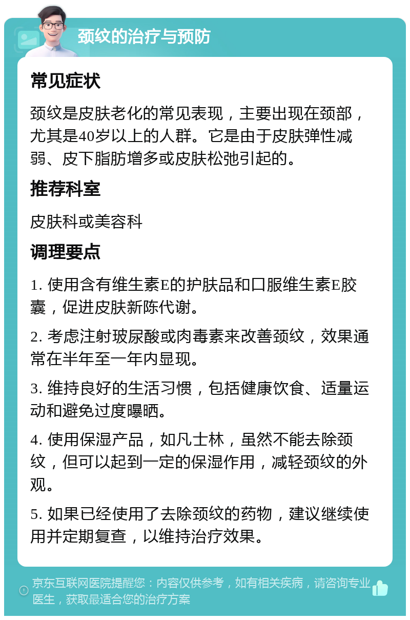 颈纹的治疗与预防 常见症状 颈纹是皮肤老化的常见表现，主要出现在颈部，尤其是40岁以上的人群。它是由于皮肤弹性减弱、皮下脂肪增多或皮肤松弛引起的。 推荐科室 皮肤科或美容科 调理要点 1. 使用含有维生素E的护肤品和口服维生素E胶囊，促进皮肤新陈代谢。 2. 考虑注射玻尿酸或肉毒素来改善颈纹，效果通常在半年至一年内显现。 3. 维持良好的生活习惯，包括健康饮食、适量运动和避免过度曝晒。 4. 使用保湿产品，如凡士林，虽然不能去除颈纹，但可以起到一定的保湿作用，减轻颈纹的外观。 5. 如果已经使用了去除颈纹的药物，建议继续使用并定期复查，以维持治疗效果。