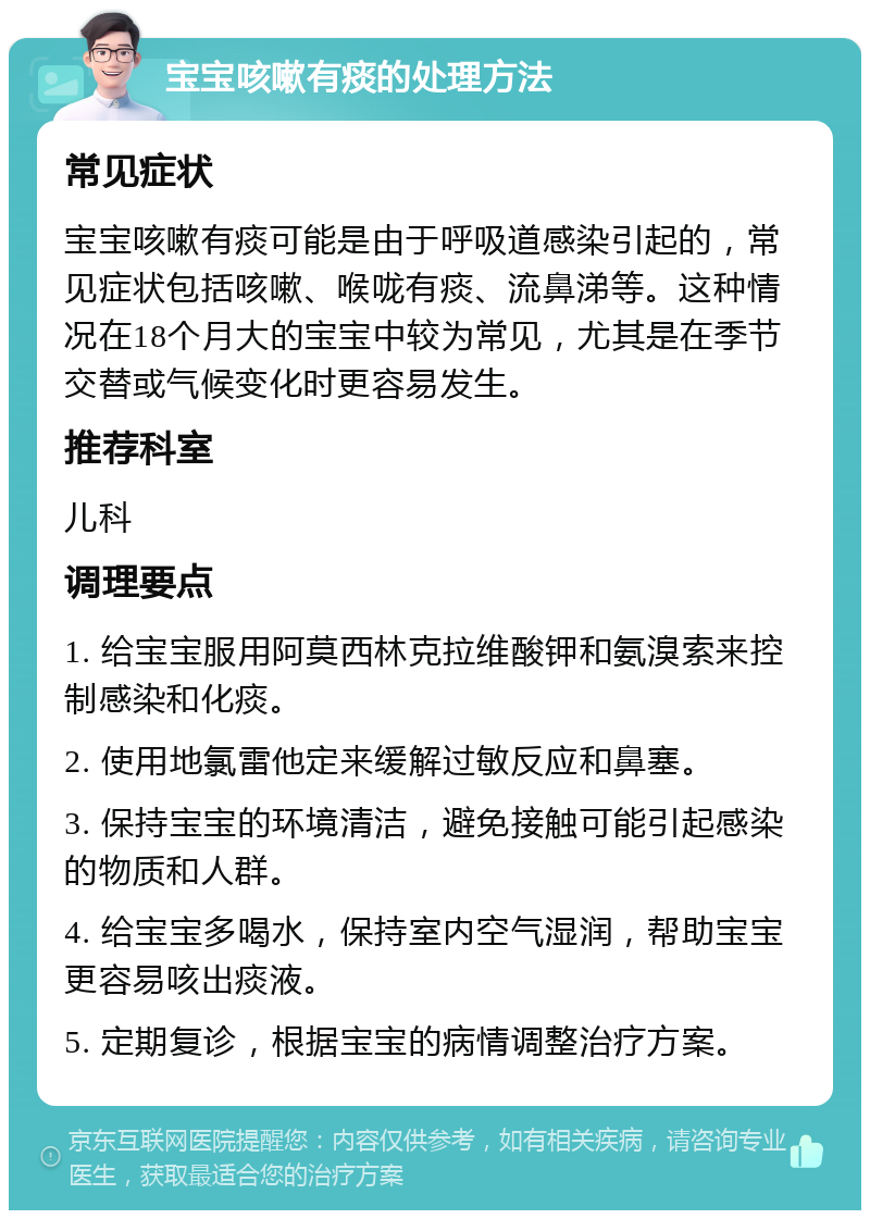 宝宝咳嗽有痰的处理方法 常见症状 宝宝咳嗽有痰可能是由于呼吸道感染引起的，常见症状包括咳嗽、喉咙有痰、流鼻涕等。这种情况在18个月大的宝宝中较为常见，尤其是在季节交替或气候变化时更容易发生。 推荐科室 儿科 调理要点 1. 给宝宝服用阿莫西林克拉维酸钾和氨溴索来控制感染和化痰。 2. 使用地氯雷他定来缓解过敏反应和鼻塞。 3. 保持宝宝的环境清洁，避免接触可能引起感染的物质和人群。 4. 给宝宝多喝水，保持室内空气湿润，帮助宝宝更容易咳出痰液。 5. 定期复诊，根据宝宝的病情调整治疗方案。