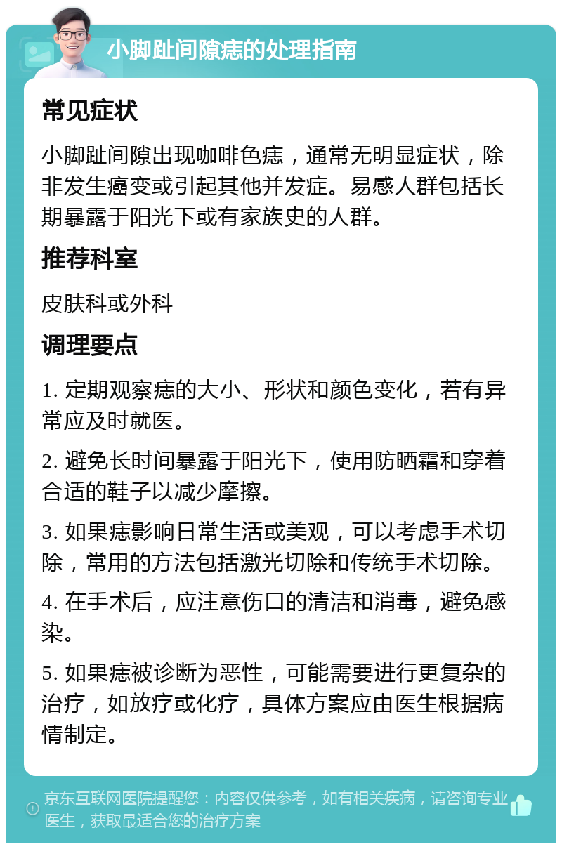 小脚趾间隙痣的处理指南 常见症状 小脚趾间隙出现咖啡色痣，通常无明显症状，除非发生癌变或引起其他并发症。易感人群包括长期暴露于阳光下或有家族史的人群。 推荐科室 皮肤科或外科 调理要点 1. 定期观察痣的大小、形状和颜色变化，若有异常应及时就医。 2. 避免长时间暴露于阳光下，使用防晒霜和穿着合适的鞋子以减少摩擦。 3. 如果痣影响日常生活或美观，可以考虑手术切除，常用的方法包括激光切除和传统手术切除。 4. 在手术后，应注意伤口的清洁和消毒，避免感染。 5. 如果痣被诊断为恶性，可能需要进行更复杂的治疗，如放疗或化疗，具体方案应由医生根据病情制定。