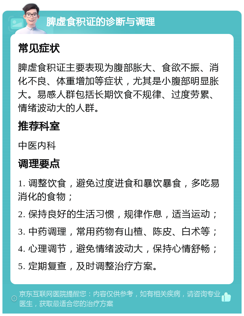 脾虚食积证的诊断与调理 常见症状 脾虚食积证主要表现为腹部胀大、食欲不振、消化不良、体重增加等症状，尤其是小腹部明显胀大。易感人群包括长期饮食不规律、过度劳累、情绪波动大的人群。 推荐科室 中医内科 调理要点 1. 调整饮食，避免过度进食和暴饮暴食，多吃易消化的食物； 2. 保持良好的生活习惯，规律作息，适当运动； 3. 中药调理，常用药物有山楂、陈皮、白术等； 4. 心理调节，避免情绪波动大，保持心情舒畅； 5. 定期复查，及时调整治疗方案。