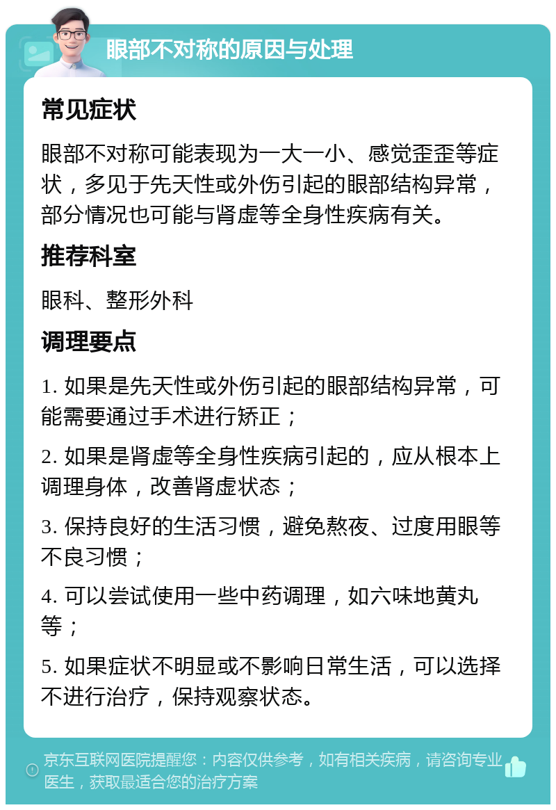 眼部不对称的原因与处理 常见症状 眼部不对称可能表现为一大一小、感觉歪歪等症状，多见于先天性或外伤引起的眼部结构异常，部分情况也可能与肾虚等全身性疾病有关。 推荐科室 眼科、整形外科 调理要点 1. 如果是先天性或外伤引起的眼部结构异常，可能需要通过手术进行矫正； 2. 如果是肾虚等全身性疾病引起的，应从根本上调理身体，改善肾虚状态； 3. 保持良好的生活习惯，避免熬夜、过度用眼等不良习惯； 4. 可以尝试使用一些中药调理，如六味地黄丸等； 5. 如果症状不明显或不影响日常生活，可以选择不进行治疗，保持观察状态。