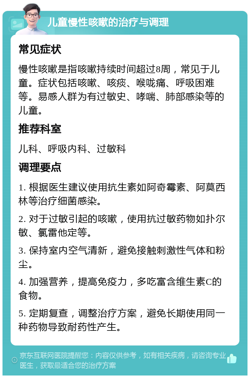 儿童慢性咳嗽的治疗与调理 常见症状 慢性咳嗽是指咳嗽持续时间超过8周，常见于儿童。症状包括咳嗽、咳痰、喉咙痛、呼吸困难等。易感人群为有过敏史、哮喘、肺部感染等的儿童。 推荐科室 儿科、呼吸内科、过敏科 调理要点 1. 根据医生建议使用抗生素如阿奇霉素、阿莫西林等治疗细菌感染。 2. 对于过敏引起的咳嗽，使用抗过敏药物如扑尔敏、氯雷他定等。 3. 保持室内空气清新，避免接触刺激性气体和粉尘。 4. 加强营养，提高免疫力，多吃富含维生素C的食物。 5. 定期复查，调整治疗方案，避免长期使用同一种药物导致耐药性产生。