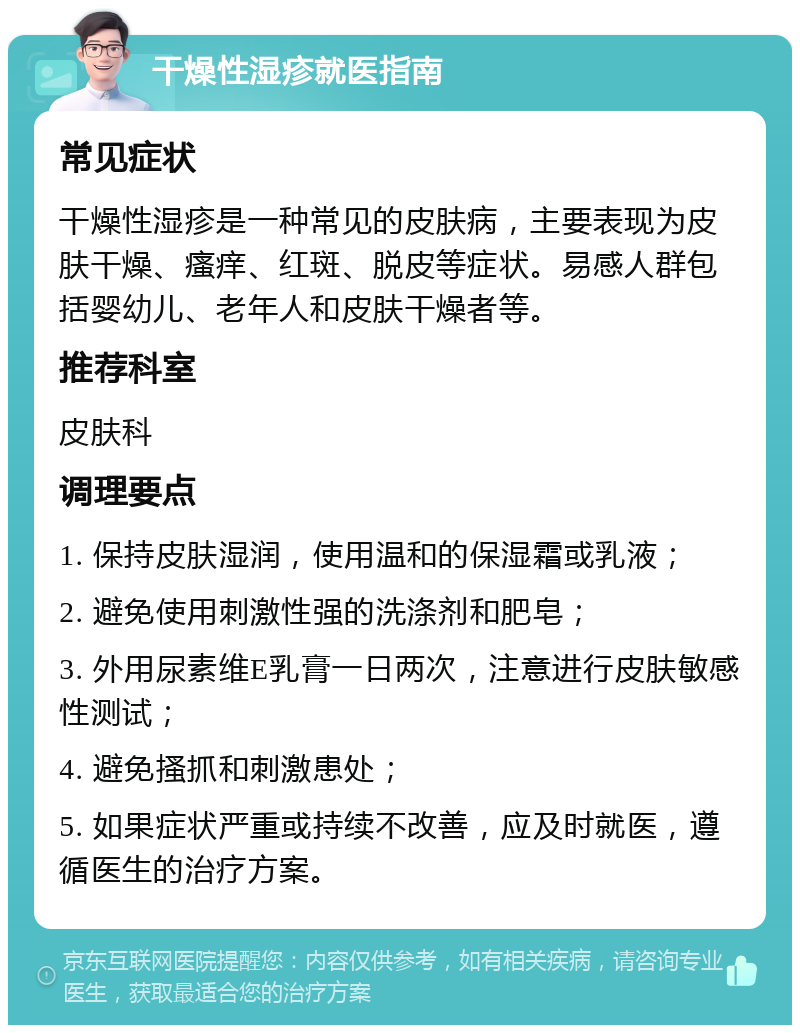 干燥性湿疹就医指南 常见症状 干燥性湿疹是一种常见的皮肤病，主要表现为皮肤干燥、瘙痒、红斑、脱皮等症状。易感人群包括婴幼儿、老年人和皮肤干燥者等。 推荐科室 皮肤科 调理要点 1. 保持皮肤湿润，使用温和的保湿霜或乳液； 2. 避免使用刺激性强的洗涤剂和肥皂； 3. 外用尿素维E乳膏一日两次，注意进行皮肤敏感性测试； 4. 避免搔抓和刺激患处； 5. 如果症状严重或持续不改善，应及时就医，遵循医生的治疗方案。