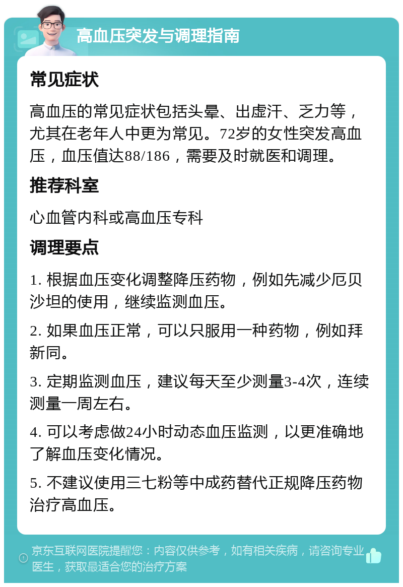 高血压突发与调理指南 常见症状 高血压的常见症状包括头晕、出虚汗、乏力等，尤其在老年人中更为常见。72岁的女性突发高血压，血压值达88/186，需要及时就医和调理。 推荐科室 心血管内科或高血压专科 调理要点 1. 根据血压变化调整降压药物，例如先减少厄贝沙坦的使用，继续监测血压。 2. 如果血压正常，可以只服用一种药物，例如拜新同。 3. 定期监测血压，建议每天至少测量3-4次，连续测量一周左右。 4. 可以考虑做24小时动态血压监测，以更准确地了解血压变化情况。 5. 不建议使用三七粉等中成药替代正规降压药物治疗高血压。