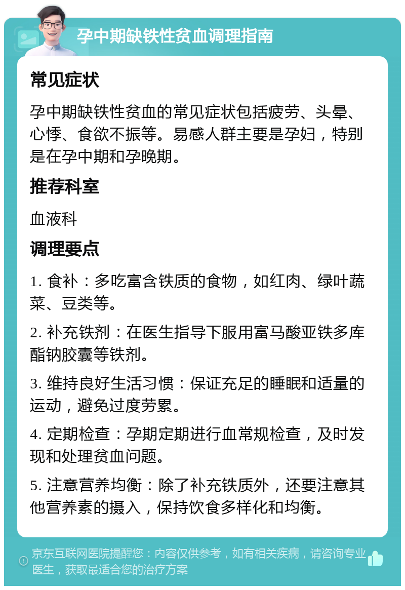 孕中期缺铁性贫血调理指南 常见症状 孕中期缺铁性贫血的常见症状包括疲劳、头晕、心悸、食欲不振等。易感人群主要是孕妇，特别是在孕中期和孕晚期。 推荐科室 血液科 调理要点 1. 食补：多吃富含铁质的食物，如红肉、绿叶蔬菜、豆类等。 2. 补充铁剂：在医生指导下服用富马酸亚铁多库酯钠胶囊等铁剂。 3. 维持良好生活习惯：保证充足的睡眠和适量的运动，避免过度劳累。 4. 定期检查：孕期定期进行血常规检查，及时发现和处理贫血问题。 5. 注意营养均衡：除了补充铁质外，还要注意其他营养素的摄入，保持饮食多样化和均衡。