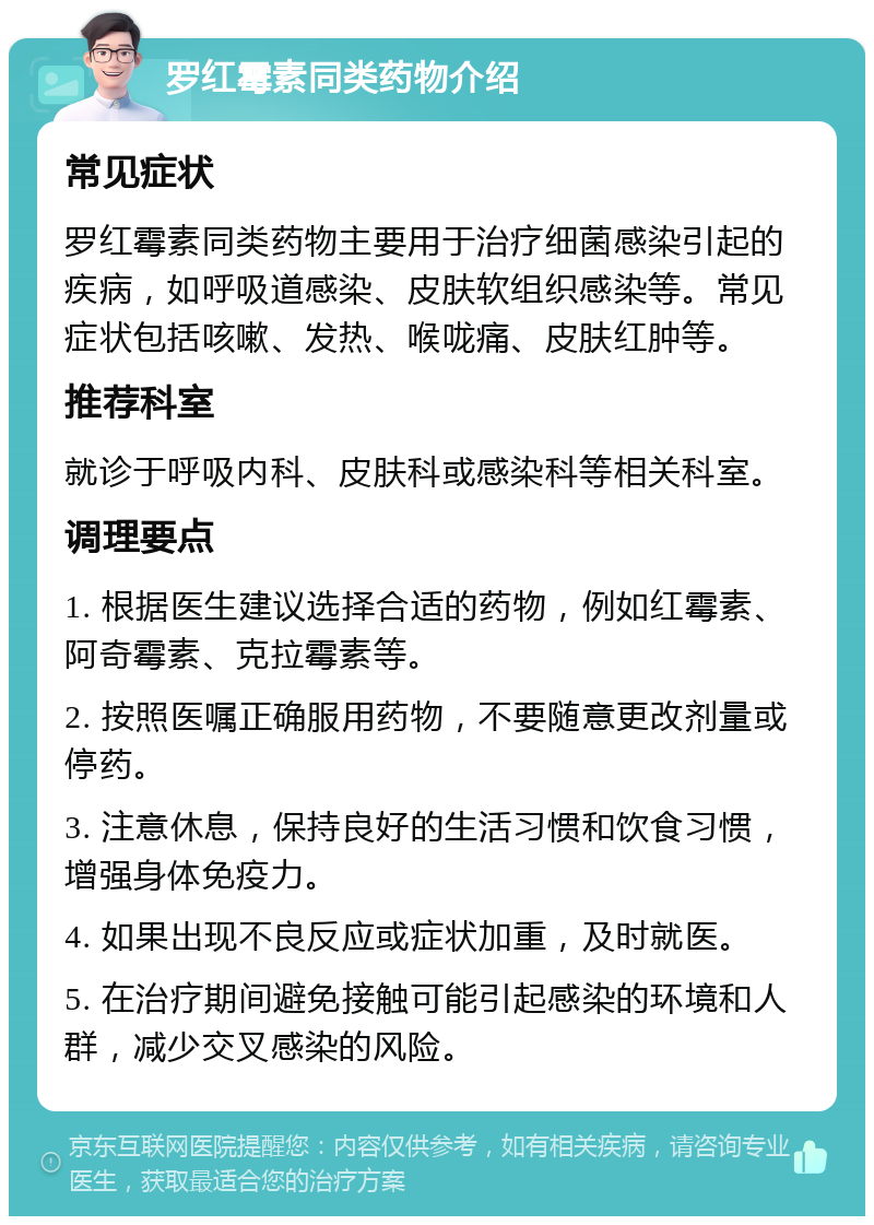 罗红霉素同类药物介绍 常见症状 罗红霉素同类药物主要用于治疗细菌感染引起的疾病，如呼吸道感染、皮肤软组织感染等。常见症状包括咳嗽、发热、喉咙痛、皮肤红肿等。 推荐科室 就诊于呼吸内科、皮肤科或感染科等相关科室。 调理要点 1. 根据医生建议选择合适的药物，例如红霉素、阿奇霉素、克拉霉素等。 2. 按照医嘱正确服用药物，不要随意更改剂量或停药。 3. 注意休息，保持良好的生活习惯和饮食习惯，增强身体免疫力。 4. 如果出现不良反应或症状加重，及时就医。 5. 在治疗期间避免接触可能引起感染的环境和人群，减少交叉感染的风险。