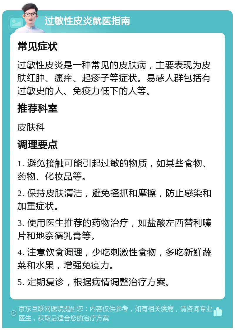 过敏性皮炎就医指南 常见症状 过敏性皮炎是一种常见的皮肤病，主要表现为皮肤红肿、瘙痒、起疹子等症状。易感人群包括有过敏史的人、免疫力低下的人等。 推荐科室 皮肤科 调理要点 1. 避免接触可能引起过敏的物质，如某些食物、药物、化妆品等。 2. 保持皮肤清洁，避免搔抓和摩擦，防止感染和加重症状。 3. 使用医生推荐的药物治疗，如盐酸左西替利嗪片和地奈德乳膏等。 4. 注意饮食调理，少吃刺激性食物，多吃新鲜蔬菜和水果，增强免疫力。 5. 定期复诊，根据病情调整治疗方案。