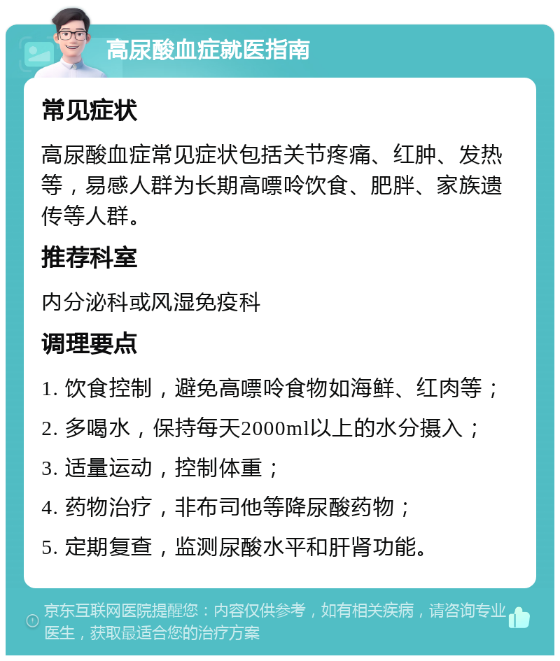 高尿酸血症就医指南 常见症状 高尿酸血症常见症状包括关节疼痛、红肿、发热等，易感人群为长期高嘌呤饮食、肥胖、家族遗传等人群。 推荐科室 内分泌科或风湿免疫科 调理要点 1. 饮食控制，避免高嘌呤食物如海鲜、红肉等； 2. 多喝水，保持每天2000ml以上的水分摄入； 3. 适量运动，控制体重； 4. 药物治疗，非布司他等降尿酸药物； 5. 定期复查，监测尿酸水平和肝肾功能。