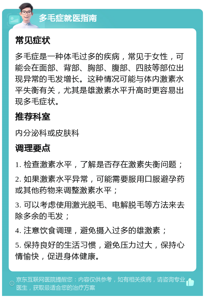 多毛症就医指南 常见症状 多毛症是一种体毛过多的疾病，常见于女性，可能会在面部、背部、胸部、腹部、四肢等部位出现异常的毛发增长。这种情况可能与体内激素水平失衡有关，尤其是雄激素水平升高时更容易出现多毛症状。 推荐科室 内分泌科或皮肤科 调理要点 1. 检查激素水平，了解是否存在激素失衡问题； 2. 如果激素水平异常，可能需要服用口服避孕药或其他药物来调整激素水平； 3. 可以考虑使用激光脱毛、电解脱毛等方法来去除多余的毛发； 4. 注意饮食调理，避免摄入过多的雄激素； 5. 保持良好的生活习惯，避免压力过大，保持心情愉快，促进身体健康。