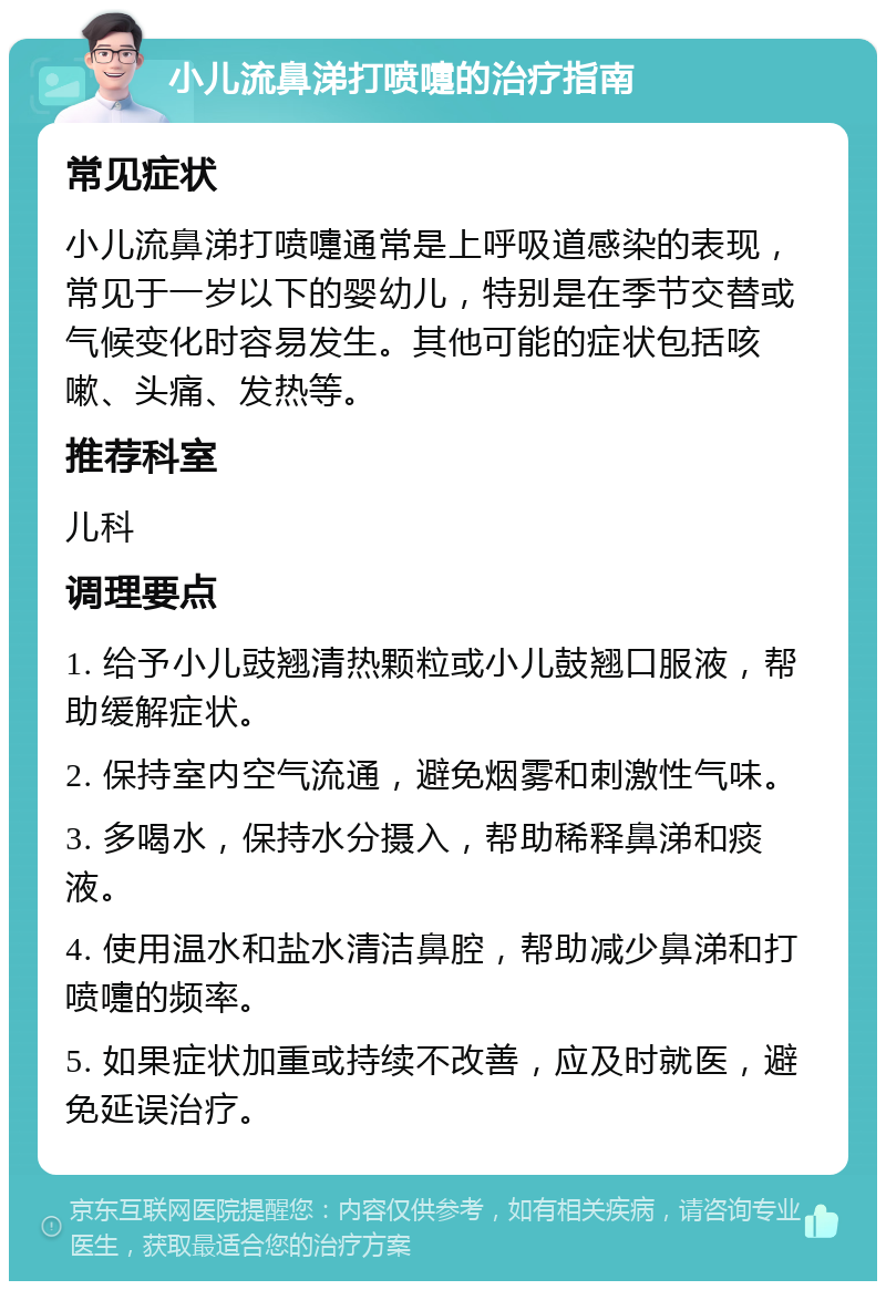 小儿流鼻涕打喷嚏的治疗指南 常见症状 小儿流鼻涕打喷嚏通常是上呼吸道感染的表现，常见于一岁以下的婴幼儿，特别是在季节交替或气候变化时容易发生。其他可能的症状包括咳嗽、头痛、发热等。 推荐科室 儿科 调理要点 1. 给予小儿豉翘清热颗粒或小儿鼓翘口服液，帮助缓解症状。 2. 保持室内空气流通，避免烟雾和刺激性气味。 3. 多喝水，保持水分摄入，帮助稀释鼻涕和痰液。 4. 使用温水和盐水清洁鼻腔，帮助减少鼻涕和打喷嚏的频率。 5. 如果症状加重或持续不改善，应及时就医，避免延误治疗。