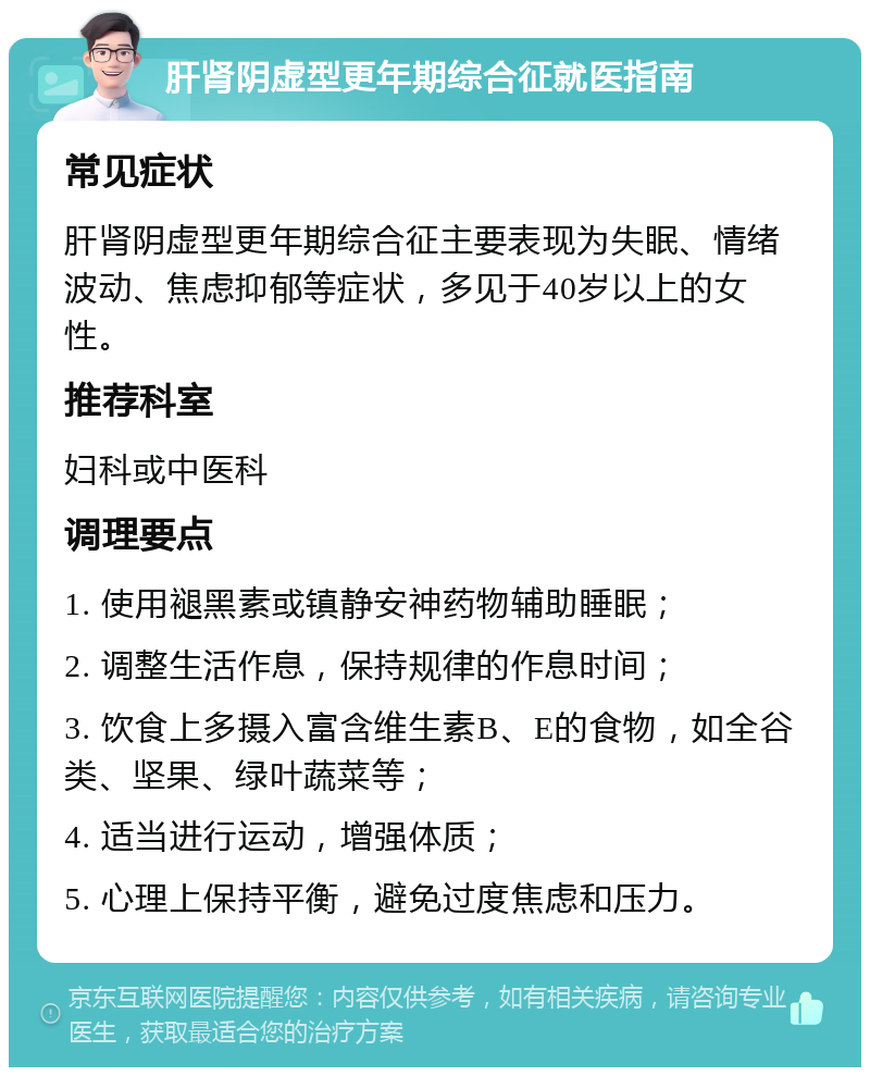 肝肾阴虚型更年期综合征就医指南 常见症状 肝肾阴虚型更年期综合征主要表现为失眠、情绪波动、焦虑抑郁等症状，多见于40岁以上的女性。 推荐科室 妇科或中医科 调理要点 1. 使用褪黑素或镇静安神药物辅助睡眠； 2. 调整生活作息，保持规律的作息时间； 3. 饮食上多摄入富含维生素B、E的食物，如全谷类、坚果、绿叶蔬菜等； 4. 适当进行运动，增强体质； 5. 心理上保持平衡，避免过度焦虑和压力。