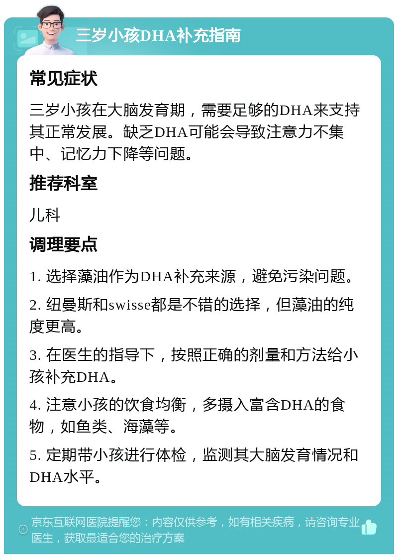 三岁小孩DHA补充指南 常见症状 三岁小孩在大脑发育期，需要足够的DHA来支持其正常发展。缺乏DHA可能会导致注意力不集中、记忆力下降等问题。 推荐科室 儿科 调理要点 1. 选择藻油作为DHA补充来源，避免污染问题。 2. 纽曼斯和swisse都是不错的选择，但藻油的纯度更高。 3. 在医生的指导下，按照正确的剂量和方法给小孩补充DHA。 4. 注意小孩的饮食均衡，多摄入富含DHA的食物，如鱼类、海藻等。 5. 定期带小孩进行体检，监测其大脑发育情况和DHA水平。