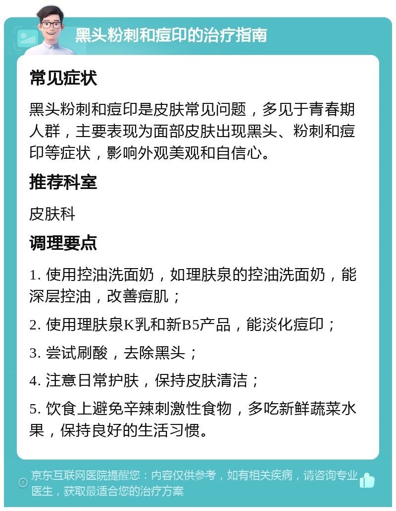 黑头粉刺和痘印的治疗指南 常见症状 黑头粉刺和痘印是皮肤常见问题，多见于青春期人群，主要表现为面部皮肤出现黑头、粉刺和痘印等症状，影响外观美观和自信心。 推荐科室 皮肤科 调理要点 1. 使用控油洗面奶，如理肤泉的控油洗面奶，能深层控油，改善痘肌； 2. 使用理肤泉K乳和新B5产品，能淡化痘印； 3. 尝试刷酸，去除黑头； 4. 注意日常护肤，保持皮肤清洁； 5. 饮食上避免辛辣刺激性食物，多吃新鲜蔬菜水果，保持良好的生活习惯。