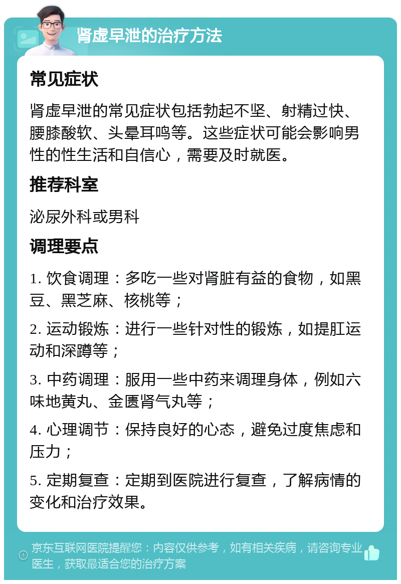 肾虚早泄的治疗方法 常见症状 肾虚早泄的常见症状包括勃起不坚、射精过快、腰膝酸软、头晕耳鸣等。这些症状可能会影响男性的性生活和自信心，需要及时就医。 推荐科室 泌尿外科或男科 调理要点 1. 饮食调理：多吃一些对肾脏有益的食物，如黑豆、黑芝麻、核桃等； 2. 运动锻炼：进行一些针对性的锻炼，如提肛运动和深蹲等； 3. 中药调理：服用一些中药来调理身体，例如六味地黄丸、金匮肾气丸等； 4. 心理调节：保持良好的心态，避免过度焦虑和压力； 5. 定期复查：定期到医院进行复查，了解病情的变化和治疗效果。