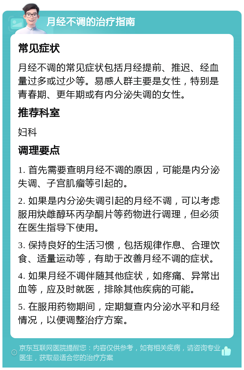 月经不调的治疗指南 常见症状 月经不调的常见症状包括月经提前、推迟、经血量过多或过少等。易感人群主要是女性，特别是青春期、更年期或有内分泌失调的女性。 推荐科室 妇科 调理要点 1. 首先需要查明月经不调的原因，可能是内分泌失调、子宫肌瘤等引起的。 2. 如果是内分泌失调引起的月经不调，可以考虑服用炔雌醇环丙孕酮片等药物进行调理，但必须在医生指导下使用。 3. 保持良好的生活习惯，包括规律作息、合理饮食、适量运动等，有助于改善月经不调的症状。 4. 如果月经不调伴随其他症状，如疼痛、异常出血等，应及时就医，排除其他疾病的可能。 5. 在服用药物期间，定期复查内分泌水平和月经情况，以便调整治疗方案。