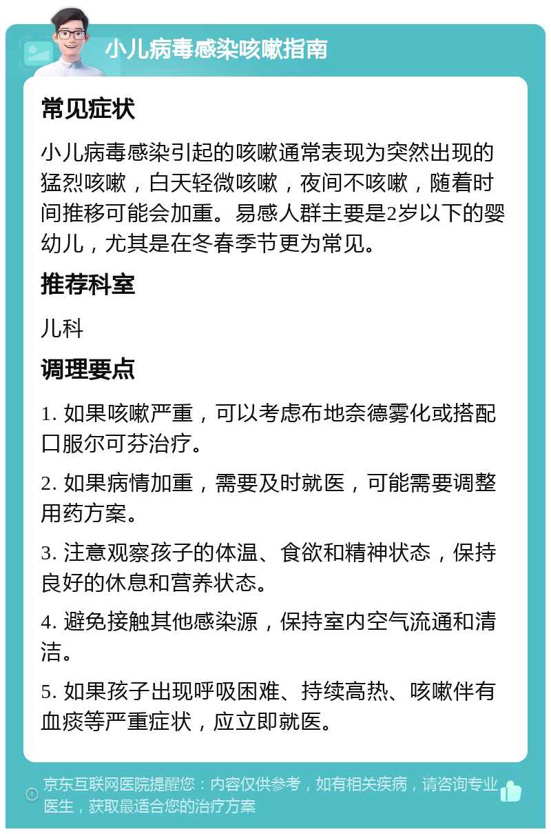 小儿病毒感染咳嗽指南 常见症状 小儿病毒感染引起的咳嗽通常表现为突然出现的猛烈咳嗽，白天轻微咳嗽，夜间不咳嗽，随着时间推移可能会加重。易感人群主要是2岁以下的婴幼儿，尤其是在冬春季节更为常见。 推荐科室 儿科 调理要点 1. 如果咳嗽严重，可以考虑布地奈德雾化或搭配口服尔可芬治疗。 2. 如果病情加重，需要及时就医，可能需要调整用药方案。 3. 注意观察孩子的体温、食欲和精神状态，保持良好的休息和营养状态。 4. 避免接触其他感染源，保持室内空气流通和清洁。 5. 如果孩子出现呼吸困难、持续高热、咳嗽伴有血痰等严重症状，应立即就医。