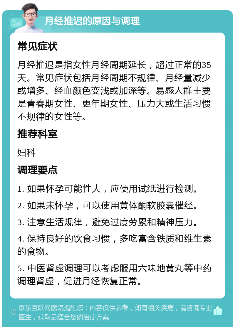 月经推迟的原因与调理 常见症状 月经推迟是指女性月经周期延长，超过正常的35天。常见症状包括月经周期不规律、月经量减少或增多、经血颜色变浅或加深等。易感人群主要是青春期女性、更年期女性、压力大或生活习惯不规律的女性等。 推荐科室 妇科 调理要点 1. 如果怀孕可能性大，应使用试纸进行检测。 2. 如果未怀孕，可以使用黄体酮软胶囊催经。 3. 注意生活规律，避免过度劳累和精神压力。 4. 保持良好的饮食习惯，多吃富含铁质和维生素的食物。 5. 中医肾虚调理可以考虑服用六味地黄丸等中药调理肾虚，促进月经恢复正常。