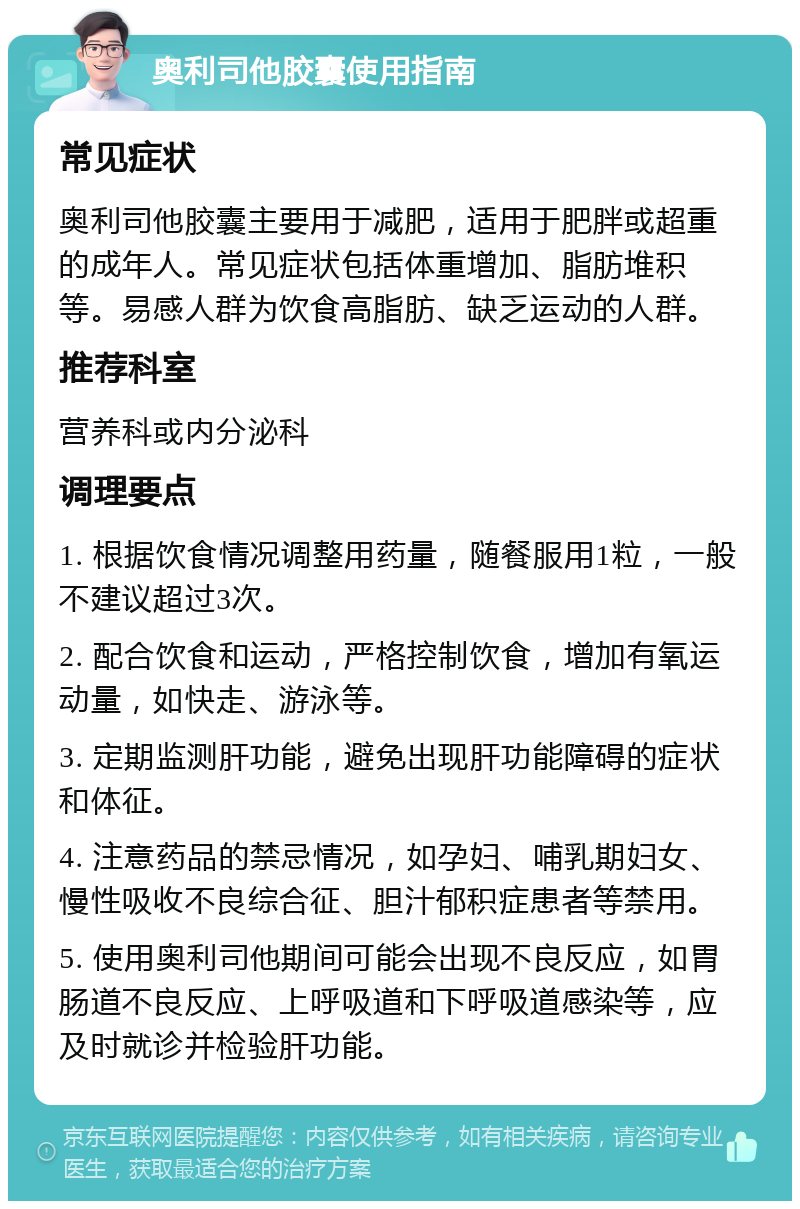 奥利司他胶囊使用指南 常见症状 奥利司他胶囊主要用于减肥，适用于肥胖或超重的成年人。常见症状包括体重增加、脂肪堆积等。易感人群为饮食高脂肪、缺乏运动的人群。 推荐科室 营养科或内分泌科 调理要点 1. 根据饮食情况调整用药量，随餐服用1粒，一般不建议超过3次。 2. 配合饮食和运动，严格控制饮食，增加有氧运动量，如快走、游泳等。 3. 定期监测肝功能，避免出现肝功能障碍的症状和体征。 4. 注意药品的禁忌情况，如孕妇、哺乳期妇女、慢性吸收不良综合征、胆汁郁积症患者等禁用。 5. 使用奥利司他期间可能会出现不良反应，如胃肠道不良反应、上呼吸道和下呼吸道感染等，应及时就诊并检验肝功能。