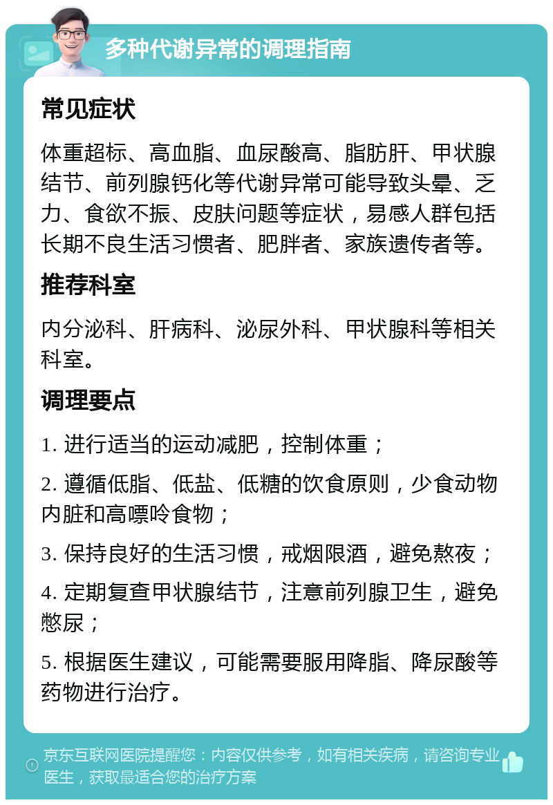 多种代谢异常的调理指南 常见症状 体重超标、高血脂、血尿酸高、脂肪肝、甲状腺结节、前列腺钙化等代谢异常可能导致头晕、乏力、食欲不振、皮肤问题等症状，易感人群包括长期不良生活习惯者、肥胖者、家族遗传者等。 推荐科室 内分泌科、肝病科、泌尿外科、甲状腺科等相关科室。 调理要点 1. 进行适当的运动减肥，控制体重； 2. 遵循低脂、低盐、低糖的饮食原则，少食动物内脏和高嘌呤食物； 3. 保持良好的生活习惯，戒烟限酒，避免熬夜； 4. 定期复查甲状腺结节，注意前列腺卫生，避免憋尿； 5. 根据医生建议，可能需要服用降脂、降尿酸等药物进行治疗。