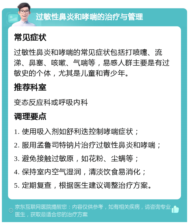 过敏性鼻炎和哮喘的治疗与管理 常见症状 过敏性鼻炎和哮喘的常见症状包括打喷嚏、流涕、鼻塞、咳嗽、气喘等，易感人群主要是有过敏史的个体，尤其是儿童和青少年。 推荐科室 变态反应科或呼吸内科 调理要点 1. 使用吸入剂如舒利迭控制哮喘症状； 2. 服用孟鲁司特钠片治疗过敏性鼻炎和哮喘； 3. 避免接触过敏原，如花粉、尘螨等； 4. 保持室内空气湿润，清淡饮食易消化； 5. 定期复查，根据医生建议调整治疗方案。