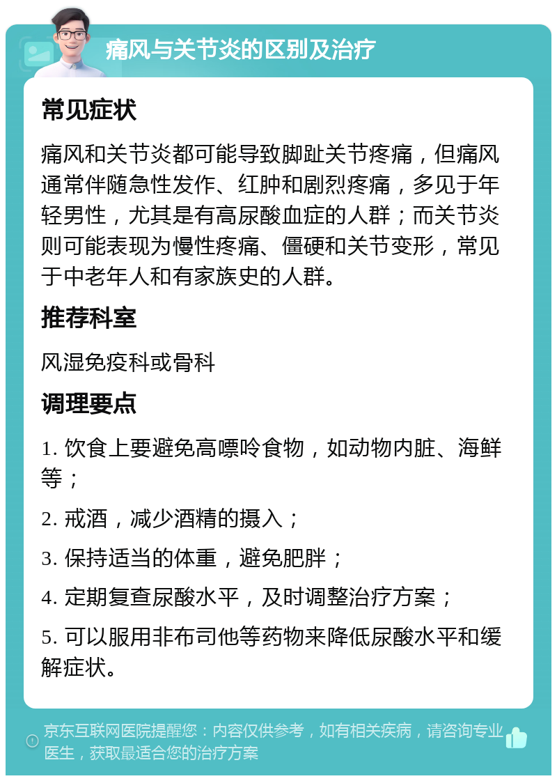 痛风与关节炎的区别及治疗 常见症状 痛风和关节炎都可能导致脚趾关节疼痛，但痛风通常伴随急性发作、红肿和剧烈疼痛，多见于年轻男性，尤其是有高尿酸血症的人群；而关节炎则可能表现为慢性疼痛、僵硬和关节变形，常见于中老年人和有家族史的人群。 推荐科室 风湿免疫科或骨科 调理要点 1. 饮食上要避免高嘌呤食物，如动物内脏、海鲜等； 2. 戒酒，减少酒精的摄入； 3. 保持适当的体重，避免肥胖； 4. 定期复查尿酸水平，及时调整治疗方案； 5. 可以服用非布司他等药物来降低尿酸水平和缓解症状。