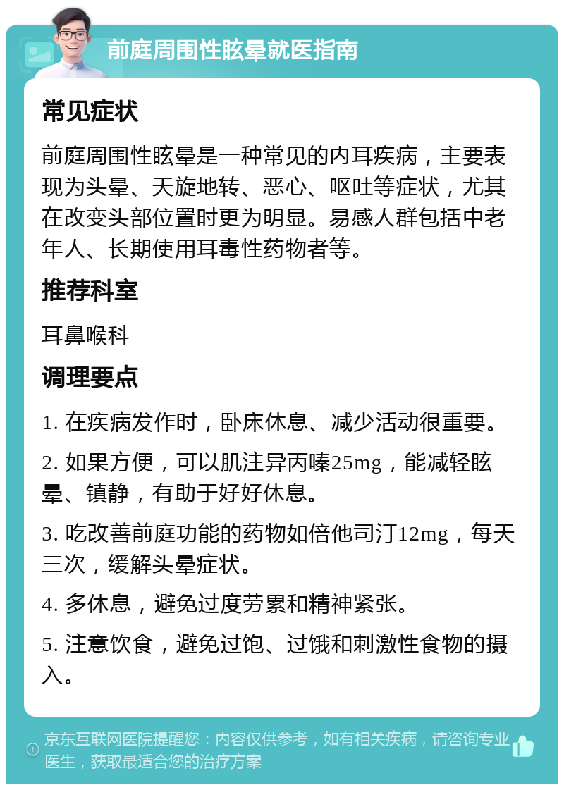 前庭周围性眩晕就医指南 常见症状 前庭周围性眩晕是一种常见的内耳疾病，主要表现为头晕、天旋地转、恶心、呕吐等症状，尤其在改变头部位置时更为明显。易感人群包括中老年人、长期使用耳毒性药物者等。 推荐科室 耳鼻喉科 调理要点 1. 在疾病发作时，卧床休息、减少活动很重要。 2. 如果方便，可以肌注异丙嗪25mg，能减轻眩晕、镇静，有助于好好休息。 3. 吃改善前庭功能的药物如倍他司汀12mg，每天三次，缓解头晕症状。 4. 多休息，避免过度劳累和精神紧张。 5. 注意饮食，避免过饱、过饿和刺激性食物的摄入。