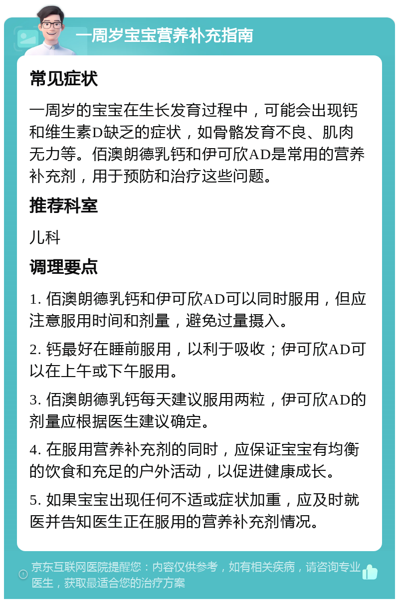 一周岁宝宝营养补充指南 常见症状 一周岁的宝宝在生长发育过程中，可能会出现钙和维生素D缺乏的症状，如骨骼发育不良、肌肉无力等。佰澳朗德乳钙和伊可欣AD是常用的营养补充剂，用于预防和治疗这些问题。 推荐科室 儿科 调理要点 1. 佰澳朗德乳钙和伊可欣AD可以同时服用，但应注意服用时间和剂量，避免过量摄入。 2. 钙最好在睡前服用，以利于吸收；伊可欣AD可以在上午或下午服用。 3. 佰澳朗德乳钙每天建议服用两粒，伊可欣AD的剂量应根据医生建议确定。 4. 在服用营养补充剂的同时，应保证宝宝有均衡的饮食和充足的户外活动，以促进健康成长。 5. 如果宝宝出现任何不适或症状加重，应及时就医并告知医生正在服用的营养补充剂情况。