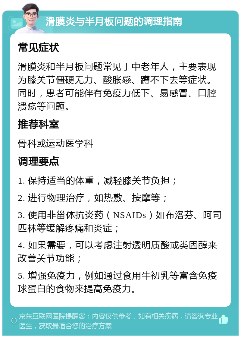 滑膜炎与半月板问题的调理指南 常见症状 滑膜炎和半月板问题常见于中老年人，主要表现为膝关节僵硬无力、酸胀感、蹲不下去等症状。同时，患者可能伴有免疫力低下、易感冒、口腔溃疡等问题。 推荐科室 骨科或运动医学科 调理要点 1. 保持适当的体重，减轻膝关节负担； 2. 进行物理治疗，如热敷、按摩等； 3. 使用非甾体抗炎药（NSAIDs）如布洛芬、阿司匹林等缓解疼痛和炎症； 4. 如果需要，可以考虑注射透明质酸或类固醇来改善关节功能； 5. 增强免疫力，例如通过食用牛初乳等富含免疫球蛋白的食物来提高免疫力。