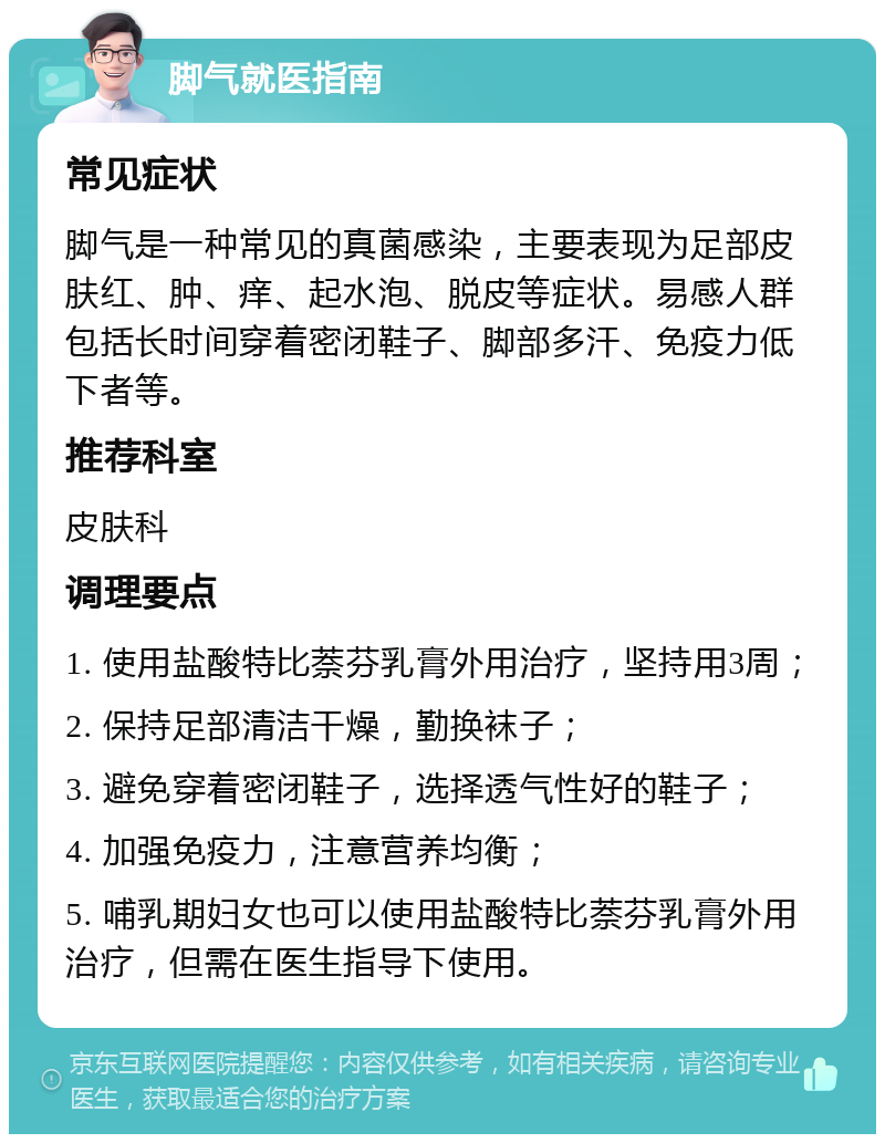 脚气就医指南 常见症状 脚气是一种常见的真菌感染，主要表现为足部皮肤红、肿、痒、起水泡、脱皮等症状。易感人群包括长时间穿着密闭鞋子、脚部多汗、免疫力低下者等。 推荐科室 皮肤科 调理要点 1. 使用盐酸特比萘芬乳膏外用治疗，坚持用3周； 2. 保持足部清洁干燥，勤换袜子； 3. 避免穿着密闭鞋子，选择透气性好的鞋子； 4. 加强免疫力，注意营养均衡； 5. 哺乳期妇女也可以使用盐酸特比萘芬乳膏外用治疗，但需在医生指导下使用。