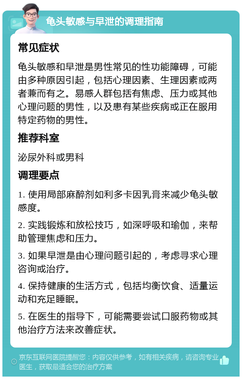 龟头敏感与早泄的调理指南 常见症状 龟头敏感和早泄是男性常见的性功能障碍，可能由多种原因引起，包括心理因素、生理因素或两者兼而有之。易感人群包括有焦虑、压力或其他心理问题的男性，以及患有某些疾病或正在服用特定药物的男性。 推荐科室 泌尿外科或男科 调理要点 1. 使用局部麻醉剂如利多卡因乳膏来减少龟头敏感度。 2. 实践锻炼和放松技巧，如深呼吸和瑜伽，来帮助管理焦虑和压力。 3. 如果早泄是由心理问题引起的，考虑寻求心理咨询或治疗。 4. 保持健康的生活方式，包括均衡饮食、适量运动和充足睡眠。 5. 在医生的指导下，可能需要尝试口服药物或其他治疗方法来改善症状。