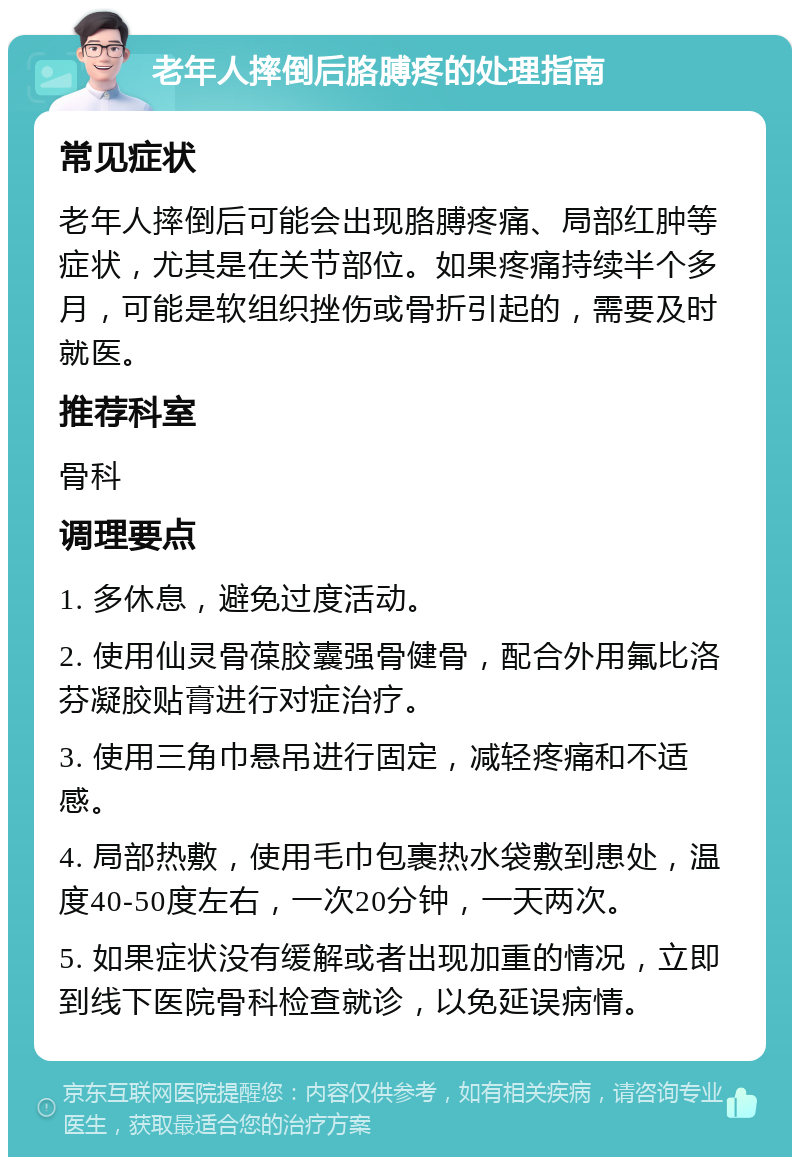 老年人摔倒后胳膊疼的处理指南 常见症状 老年人摔倒后可能会出现胳膊疼痛、局部红肿等症状，尤其是在关节部位。如果疼痛持续半个多月，可能是软组织挫伤或骨折引起的，需要及时就医。 推荐科室 骨科 调理要点 1. 多休息，避免过度活动。 2. 使用仙灵骨葆胶囊强骨健骨，配合外用氟比洛芬凝胶贴膏进行对症治疗。 3. 使用三角巾悬吊进行固定，减轻疼痛和不适感。 4. 局部热敷，使用毛巾包裹热水袋敷到患处，温度40-50度左右，一次20分钟，一天两次。 5. 如果症状没有缓解或者出现加重的情况，立即到线下医院骨科检查就诊，以免延误病情。