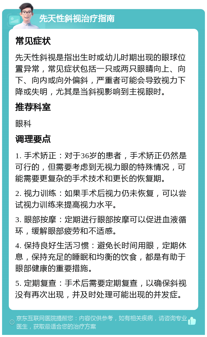 先天性斜视治疗指南 常见症状 先天性斜视是指出生时或幼儿时期出现的眼球位置异常，常见症状包括一只或两只眼睛向上、向下、向内或向外偏斜，严重者可能会导致视力下降或失明，尤其是当斜视影响到主视眼时。 推荐科室 眼科 调理要点 1. 手术矫正：对于36岁的患者，手术矫正仍然是可行的，但需要考虑到无视力眼的特殊情况，可能需要更复杂的手术技术和更长的恢复期。 2. 视力训练：如果手术后视力仍未恢复，可以尝试视力训练来提高视力水平。 3. 眼部按摩：定期进行眼部按摩可以促进血液循环，缓解眼部疲劳和不适感。 4. 保持良好生活习惯：避免长时间用眼，定期休息，保持充足的睡眠和均衡的饮食，都是有助于眼部健康的重要措施。 5. 定期复查：手术后需要定期复查，以确保斜视没有再次出现，并及时处理可能出现的并发症。