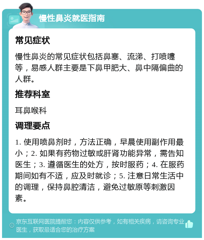 慢性鼻炎就医指南 常见症状 慢性鼻炎的常见症状包括鼻塞、流涕、打喷嚏等，易感人群主要是下鼻甲肥大、鼻中隔偏曲的人群。 推荐科室 耳鼻喉科 调理要点 1. 使用喷鼻剂时，方法正确，早晨使用副作用最小；2. 如果有药物过敏或肝肾功能异常，需告知医生；3. 遵循医生的处方，按时服药；4. 在服药期间如有不适，应及时就诊；5. 注意日常生活中的调理，保持鼻腔清洁，避免过敏原等刺激因素。